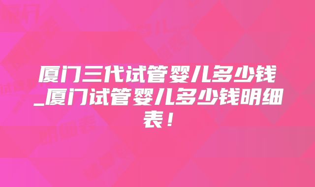 厦门三代试管婴儿多少钱_厦门试管婴儿多少钱明细表！
