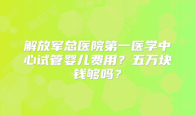 解放军总医院第一医学中心试管婴儿费用？五万块钱够吗？