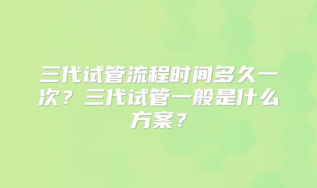 三代试管流程时间多久一次?三代试管一般是什么方案?
