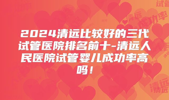 2024清远比较好的三代试管医院排名前十-清远人民医院试管婴儿成功率高吗！