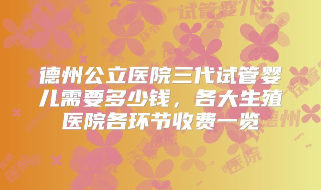 德州公立医院三代试管婴儿需要多少钱,各大生殖医院各环节收费一览