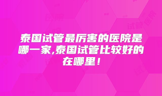 泰国试管最厉害的医院是哪一家,泰国试管比较好的在哪里！