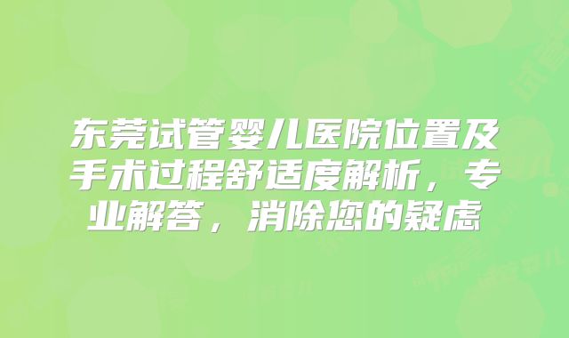 东莞试管婴儿医院位置及手术过程舒适度解析，专业解答，消除您的疑虑
