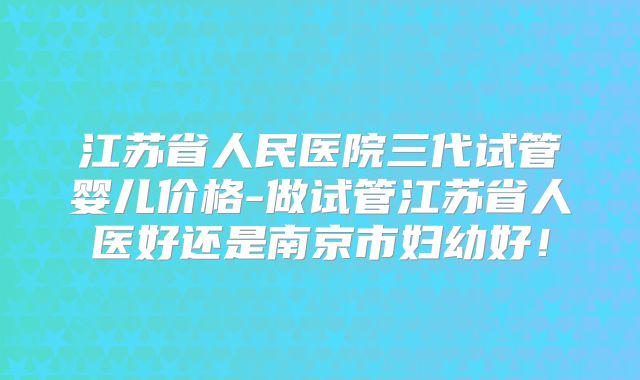 江苏省人民医院三代试管婴儿价格-做试管江苏省人医好还是南京市妇幼好!