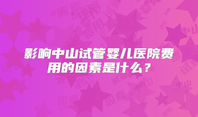 影响中山试管婴儿医院费用的因素是什么？