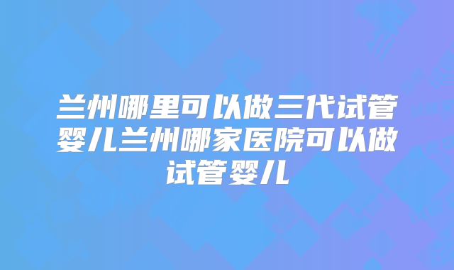 兰州哪里可以做三代试管婴儿兰州哪家医院可以做试管婴儿