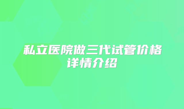 私立医院做三代试管价格详情介绍