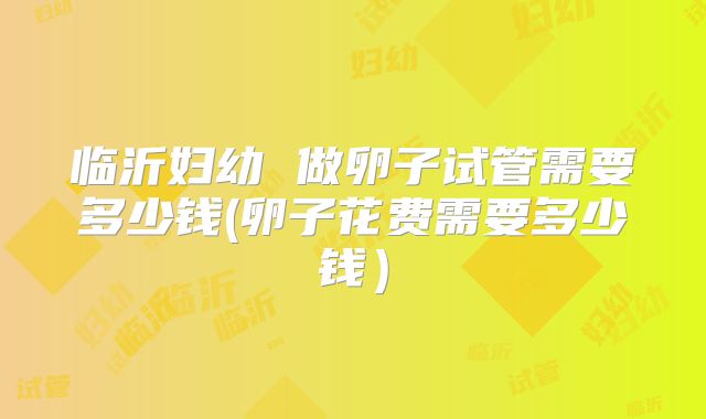 临沂妇幼 做卵子试管需要多少钱(卵子花费需要多少钱)