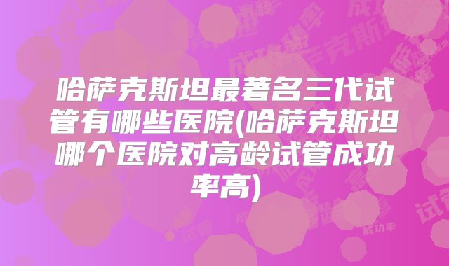 哈萨克斯坦最著名三代试管有哪些医院(哈萨克斯坦哪个医院对高龄试管成功率高)