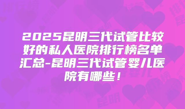 2025昆明三代试管比较好的私人医院排行榜名单汇总-昆明三代试管婴儿医院有哪些！