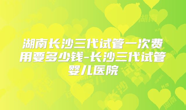 湖南长沙三代试管一次费用要多少钱-长沙三代试管婴儿医院