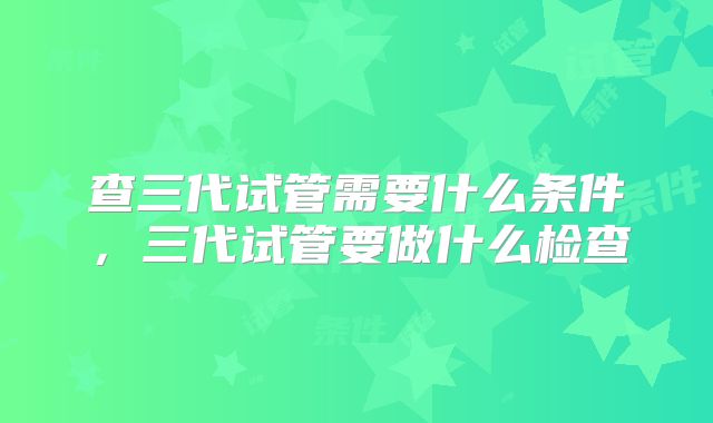 查三代试管需要什么条件,三代试管要做什么检查