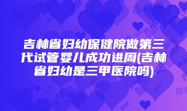 吉林省妇幼保健院做第三代试管婴儿成功进周(吉林省妇幼是三甲医院吗)