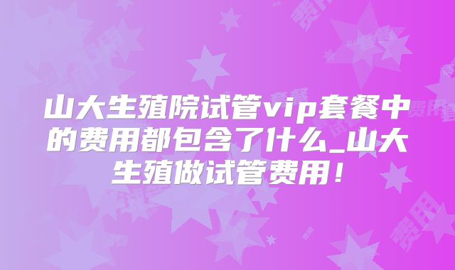山大生殖院试管vip套餐中的费用都包含了什么_山大生殖做试管费用！