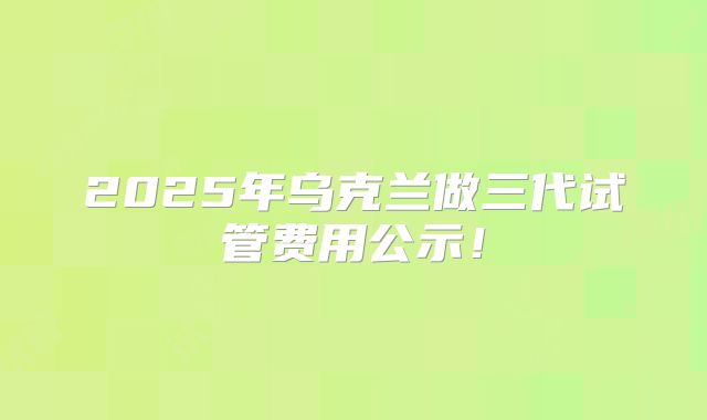2025年乌克兰做三代试管费用公示!