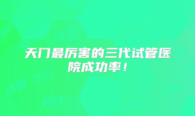 天门最厉害的三代试管医院成功率！