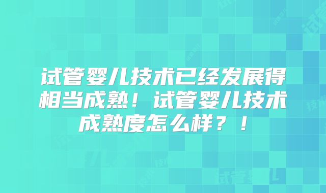 试管婴儿技术已经发展得相当成熟！试管婴儿技术成熟度怎么样？！