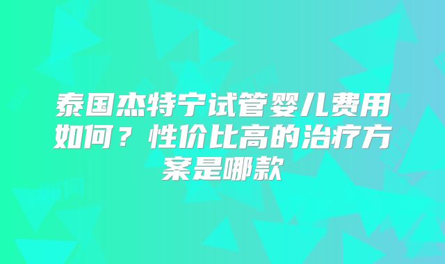 泰国杰特宁试管婴儿费用如何？性价比高的治疗方案是哪款