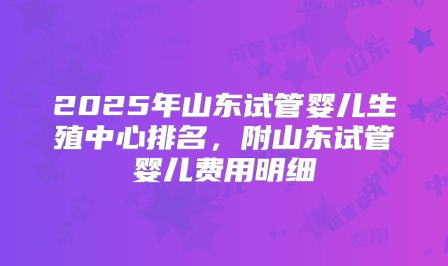 2025年山东试管婴儿生殖中心排名，附山东试管婴儿费用明细