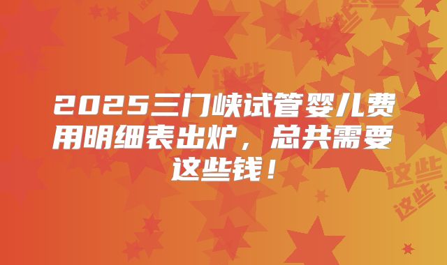 2025三门峡试管婴儿费用明细表出炉,总共需要这些钱!