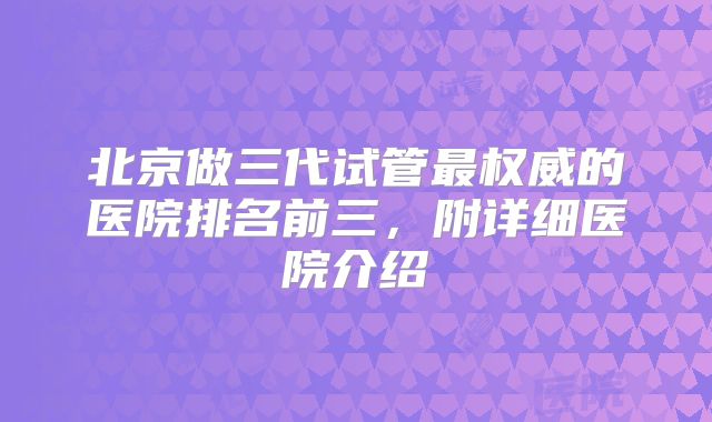 北京做三代试管最权威的医院排名前三，附详细医院介绍