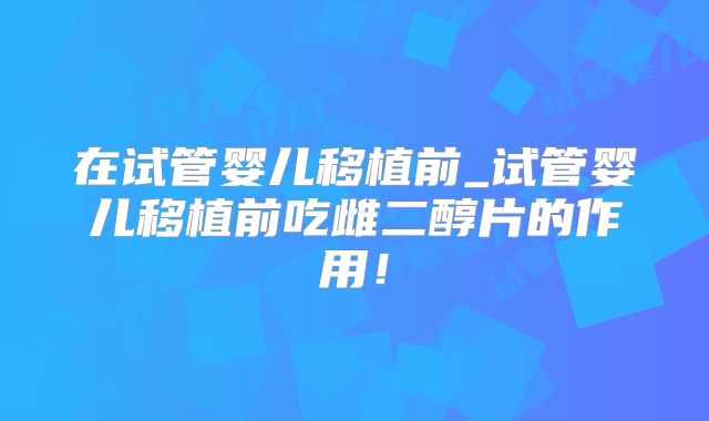 在试管婴儿移植前_试管婴儿移植前吃雌二醇片的作用！