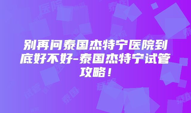 别再问泰国杰特宁医院到底好不好-泰国杰特宁试管攻略！