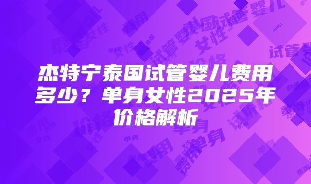杰特宁泰国试管婴儿费用多少？单身女性2025年价格解析