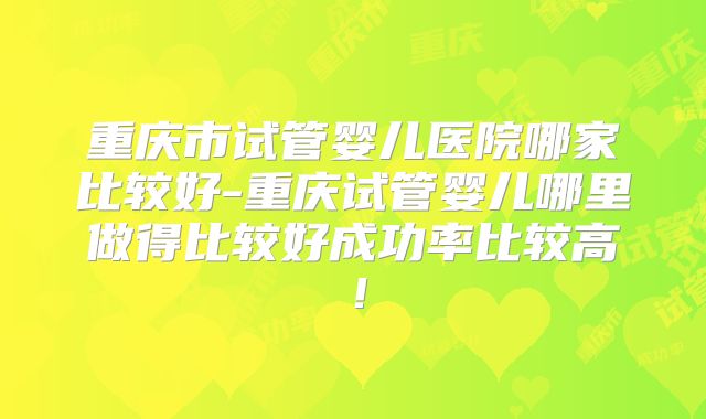 重庆市试管婴儿医院哪家比较好-重庆试管婴儿哪里做得比较好成功率比较高!