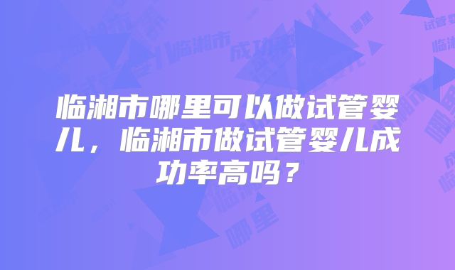 临湘市哪里可以做试管婴儿，临湘市做试管婴儿成功率高吗？