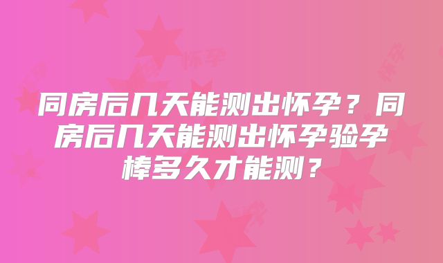 同房后几天能测出怀孕？同房后几天能测出怀孕验孕棒多久才能测？