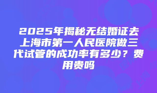 2025年揭秘无结婚证去上海市第一人民医院做三代试管的成功率有多少？费用贵吗