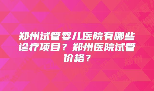 郑州试管婴儿医院有哪些诊疗项目?郑州医院试管价格?