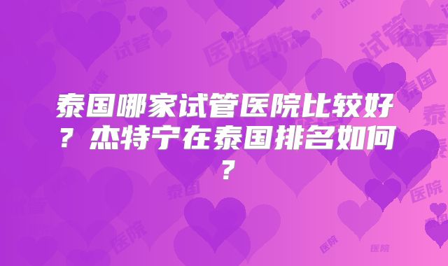 泰国哪家试管医院比较好？杰特宁在泰国排名如何？