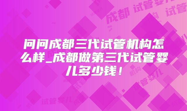 问问成都三代试管机构怎么样_成都做第三代试管婴儿多少钱！