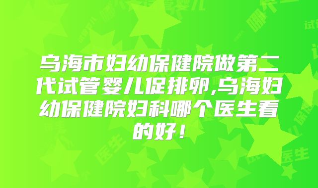 乌海市妇幼保健院做第二代试管婴儿促排卵,乌海妇幼保健院妇科哪个医生看的好!