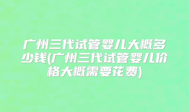 广州三代试管婴儿大概多少钱(广州三代试管婴儿价格大概需要花费)