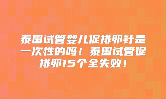 泰国试管婴儿促排卵针是一次性的吗!泰国试管促排卵15个全失败!