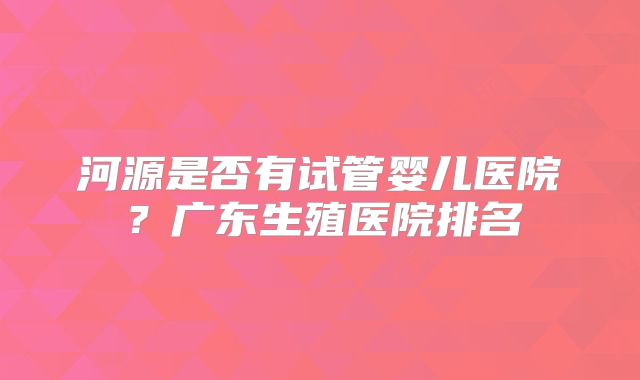 河源是否有试管婴儿医院？广东生殖医院排名