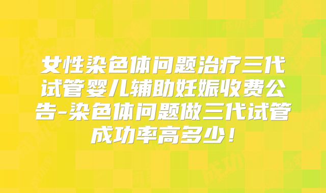 女性染色体问题治疗三代试管婴儿辅助妊娠收费公告-染色体问题做三代试管成功率高多少!