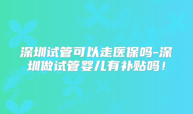 深圳试管可以走医保吗-深圳做试管婴儿有补贴吗!