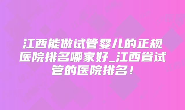 江西能做试管婴儿的正规医院排名哪家好_江西省试管的医院排名！