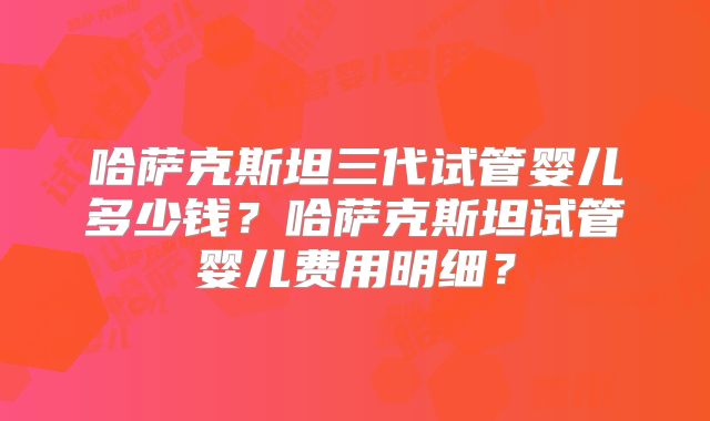哈萨克斯坦三代试管婴儿多少钱？哈萨克斯坦试管婴儿费用明细？