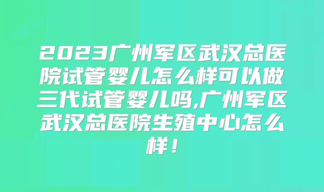 2023广州军区武汉总医院试管婴儿怎么样可以做三代试管婴儿吗,广州军区武汉总医院生殖中心怎么样！