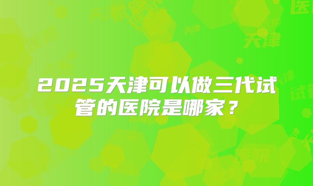 2025天津可以做三代试管的医院是哪家?