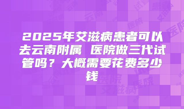 2025年艾滋病患者可以去云南附属 医院做三代试管吗?大概需要花费多少钱