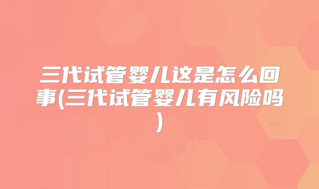 三代试管婴儿这是怎么回事(三代试管婴儿有风险吗)