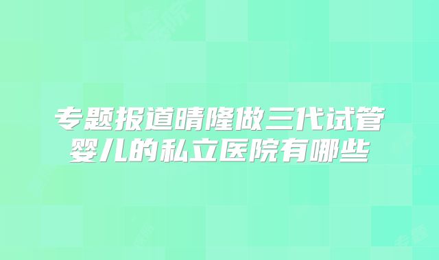 专题报道晴隆做三代试管婴儿的私立医院有哪些