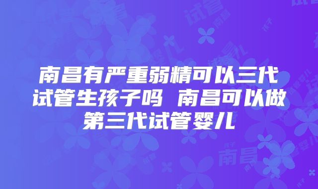 南昌有严重弱精可以三代试管生孩子吗 南昌可以做第三代试管婴儿