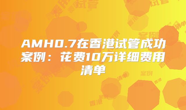 AMH0.7在香港试管成功案例：花费10万详细费用清单